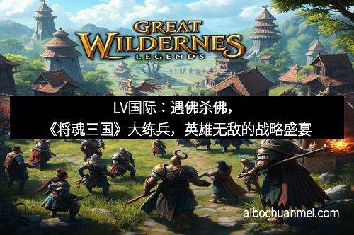 LV国际：遇佛杀佛，《将魂三国》大练兵，英雄无敌的战略盛宴