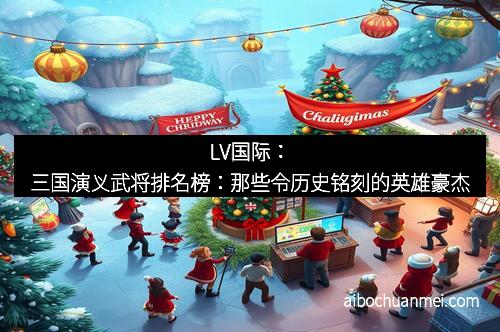 LV国际：三国演义武将排名榜：那些令历史铭刻的英雄豪杰