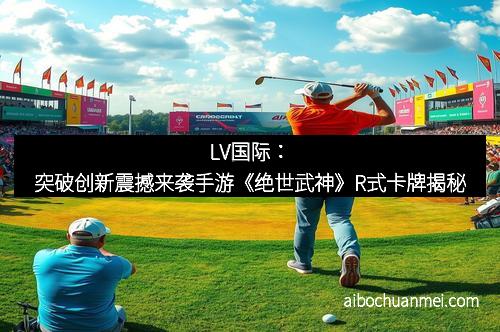 LV国际：突破创新震撼来袭手游《绝世武神》R式卡牌揭秘
