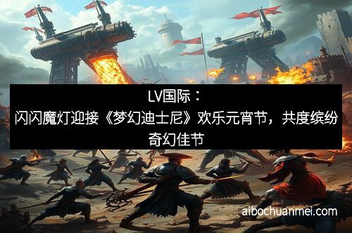 LV国际：闪闪魔灯迎接《梦幻迪士尼》欢乐元宵节，共度缤纷奇幻佳节