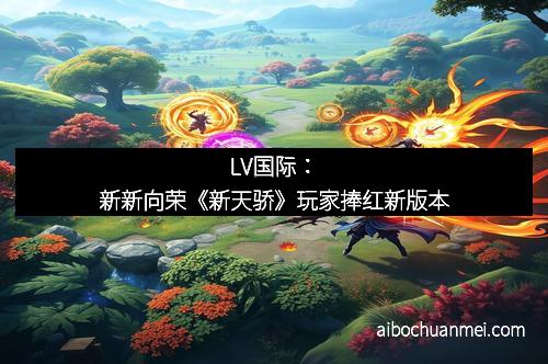LV国际：新新向荣《新天骄》玩家捧红新版本